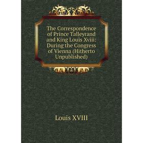 

Книга The Correspondence of Prince Talleyrand and King Louis Xviii: During the Congress of Vienna (Hitherto Unpublished)