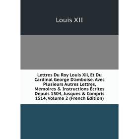 

Книга Lettres Du Roy Louis Xii, Et Du Cardinal George D'amboise Avec Plusieurs Autres Lettres, Mémoires Instructions Écrites Depuis 1504, Jusques