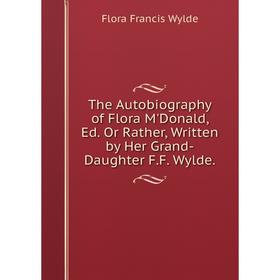 

Книга The Autobiography of Flora M'Donald, Ed. Or Rather, Written by Her Grand-Daughter F.F. Wylde.