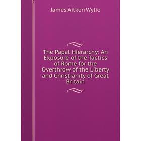 

Книга The Papal Hierarchy: An Exposure of the Tactics of Rome for the Overthrow of the Liberty and Christianity of Great Britain