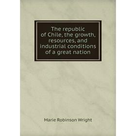 

Книга The republic of Chile, the growth, resources, and industrial conditions of a great nation