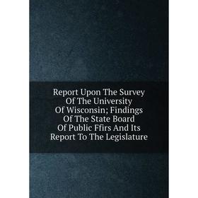 

Книга Report Upon The Survey Of The University Of Wisconsin; Findings Of The State Board Of Public Ffirs And Its Report To The Legislature