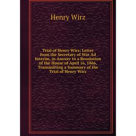 

Книга Trial of Henry Wirz: Letter from the Secretary of War Ad Interim, in Answer to a Resolution of the House of April 16, 1866, Transmitting a Summa