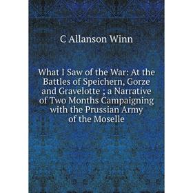 

Книга What I Saw of the War: At the Battles of Speichern, Gorze and Gravelotte; a Narrative of Two Months Campaigning with the Prussian Army of the Mo
