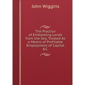 

Книга The Practice of Embanking Lands from the Sea, Treated As a Means of Profitable Employment of Capital &C.