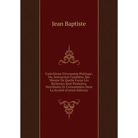 

Книга Catéchisme D'économie Politique, Ou, Instruction Familiére, Qui Montre De Quelle Facon Les Richesses Sont Produites, Distribuées Et Consommées D