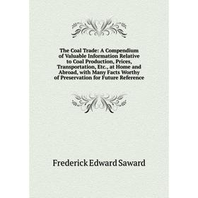 

Книга The Coal Trade: A Compendium of Valuable Information Relative to Coal Production, Prices, Transportation, Etc., at Home and Abroad, with Many Fa