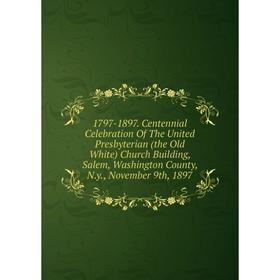

Книга 1797-1897. Centennial Celebration Of The United Presbyterian (the Old White) Church Building, Salem, Washington County, N.y., November 9th, 1897