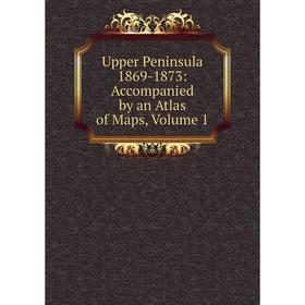 

Книга Upper Peninsula 1869-1873: Accompanied by an Atlas of Maps, Volume 1