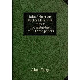 

Книга John Sebastian Bach's Mass in B minor in Cambridge, 1908: three papers