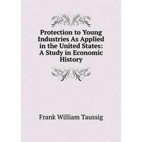 

Книга Protection to Young Industries As Applied in the United States: A Study in Economic History