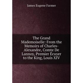 

Книга The Grand Mademoiselle: From the Memoirs of Charles-Alexandre, Comte De Lannoy, Premier Écuyer to the King, Louis XIV