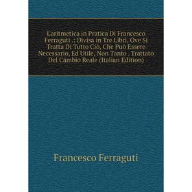 

Книга L'aritmetica in Pratica Di Francesco Ferraguti: Divisa in Tre Libri, Ove Si Tratta Di Tutto Ciò, Che Può Essere Necessario, Ed Utile