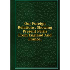 

Книга Our Foreign Relations: Showing Present Perils From England And France