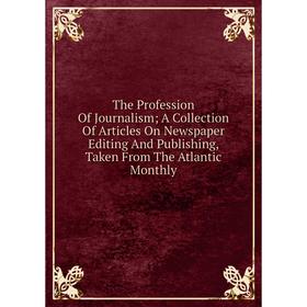 

Книга The Profession Of Journalism; A Collection Of Articles On Newspaper Editing And Publishing, Taken From The Atlantic Monthly