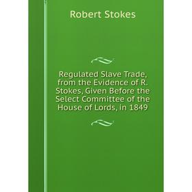 

Книга Regulated Slave Trade, from the Evidence of R.Stokes, Given Before the Select Committee of the House of Lords, in 1849