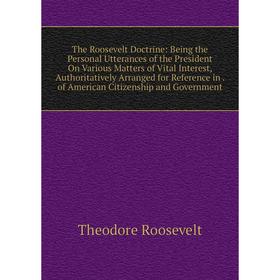

Книга The Roosevelt Doctrine: Being the Personal Utterances of the President On Various Matters of Vital Interest, Authoritatively Arranged for Refere