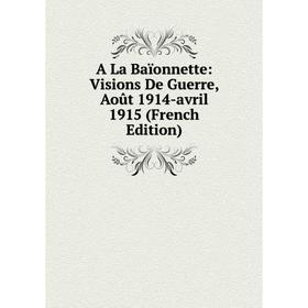 

Книга A La Baïonnette: Visions De Guerre, Août 1914-avril 1915 (French Edition)