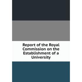 

Книга Report of the Royal Commission on the Establishment of a University
