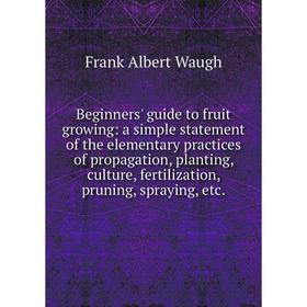 

Книга Beginners' guide to fruit growing: a simple statement of the elementary practices of propagation, planting, culture, fertilization, pruning, spr