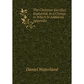 

Книга The Christian Sacrifice Explained, in a Charge. to Which Is Added an Appendix