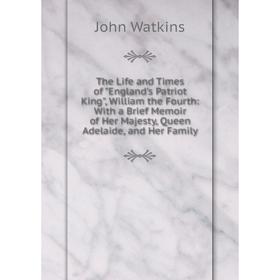 

Книга The Life and Times of England's Patriot King, William the Fourth: With a Brief Memoir of Her Majesty, Queen Adelaide, and Her Family