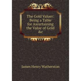 

Книга The Gold Valuer: Being a Table for Ascertaining the Value of Gold &c