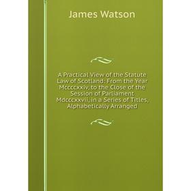 

Книга A Practical View of the Statute Law of Scotland: From the Year Mccccxxiv, to the Close of the Session of Parliament Mdcccxxvii, in a Series of T