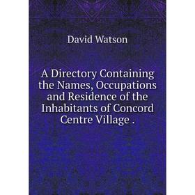 

Книга A Directory Containing the Names, Occupations and Residence of the Inhabitants of Concord Centre Village.