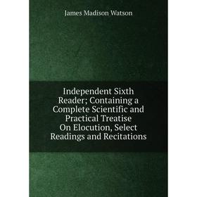 

Книга Independent Sixth Reader; Containing a Complete Scientific and Practical Treatise On Elocution, Select Readings and Recitations