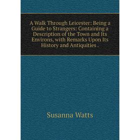 

Книга A Walk Through Leicester: Being a Guide to Strangers: Containing a Description of the Town and Its Environs, with Remarks Upon Its History and A