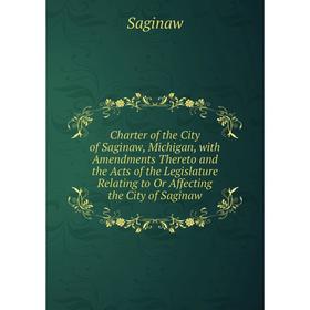 

Книга Charter of the City of Saginaw, Michigan, with Amendments Thereto and the Acts of the Legislature Relating to Or Affecting the City of Saginaw