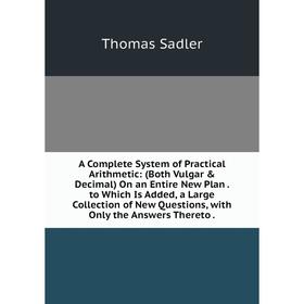 

Книга A Complete System of Practical Arithmetic: (Both Vulgar Decimal) On an Entire New Plan. to Which Is Added, a Large Collection of New Questions