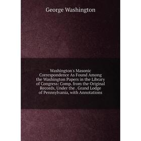 

Книга Washington's Masonic Correspondence As Found Among the Washington Papers in the Library of Congress: Comp. from the Original Records, Under the.
