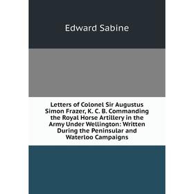 

Книга Letters of Colonel Sir Augustus Simon Frazer, K C B Commanding the Royal Horse Artillery in the Army Under Wellington: Written During the Penins