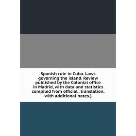 

Книга Spanish rule in Cuba. Laws governing the island. Review published by the Colonial office in Madrid, with data and statistics compiled from offic
