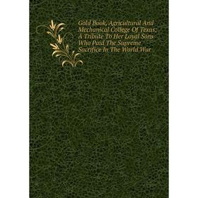 

Книга Gold Book, Agricultural And Mechanical College Of Texas; A Tribute To Her Loyal Sons Who Paid The Supreme Sacrifice In The World War