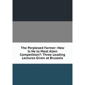 

Книга The Perplexed Farmer: How Is He to Meet Alien Competition: Three Leading Lectures Given at Brussels
