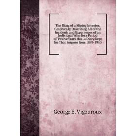 

Книга The Diary of a Mining Investor, Graphically Describing All of the Incidents and Experiences of an Individual Who for a Period of Twelve Years Ha