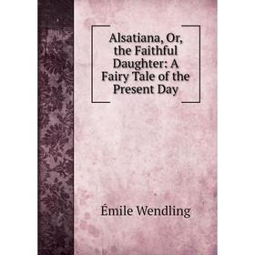 

Книга Alsatiana, Or, the Faithful Daughter: A Fairy Tale of the Present Day