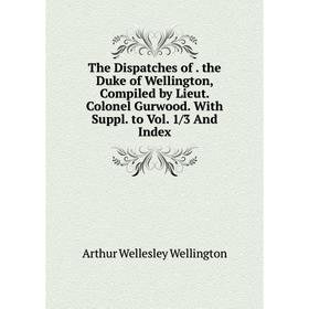 

Книга The Dispatches of. the Duke of Wellington, Compiled by Lieut. Colonel Gurwood. With Suppl. to Vol. 1/3 And Index