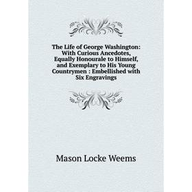 

Книга The Life of George Washington: With Curious Ancedotes, Equally Honourale to Himself, and Exemplary to His Young Countrymen: Embellished with Six