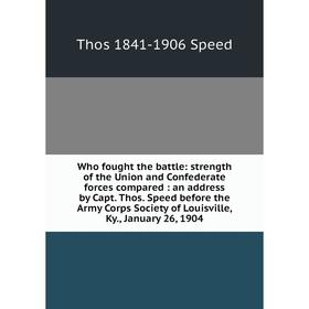 

Книга Who fought the battle: strength of the Union and Confederate forces compared: an address by Capt. Thos. Speed before the Army Corps Society of L