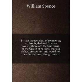 

Книга Britain independent of commerce; or, Proofs, deduced from an investigation into the true causes of the wealth of nations, that our riches, prosp