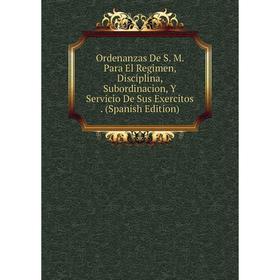 

Книга Ordenanzas De S M Para El Regimen, Disciplina, Subordinacion, Y Servicio De Sus Exercitos