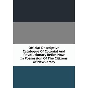 

Книга Official Descriptive Catalogue Of Colonial And Revolutionary Relics Now In Possession of the Citizens Of New Jersey