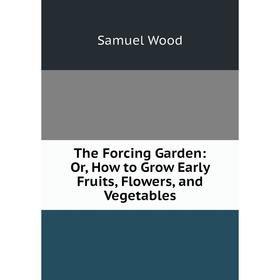 

Книга The Forcing Garden: Or, How to Grow Early Fruits, Flowers, and Vegetables