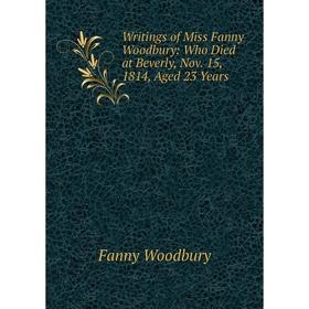 

Книга Writings of Miss Fanny Woodbury: Who Died at Beverly, Nov. 15, 1814, Aged 23 Years