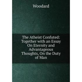 

Книга The Atheist Confuted: Together with an Essay On Eternity and Advantageous Thoughts, On the Duty of Man