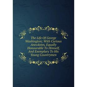 

Книга The Life Of George Washington; With Curious Anecdotes, Equally Honourable To Himself, And Exemplary To His Young Countrymen